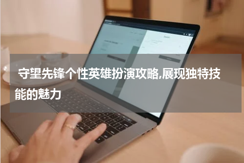  守望先锋个性英雄扮演攻略,展现独特技能的魅力