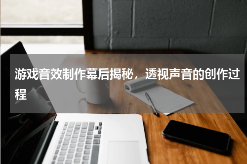 游戏音效制作幕后揭秘,透视声音的创作过程