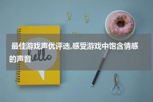  最佳游戏声优评选,感受游戏中饱含情感的声音