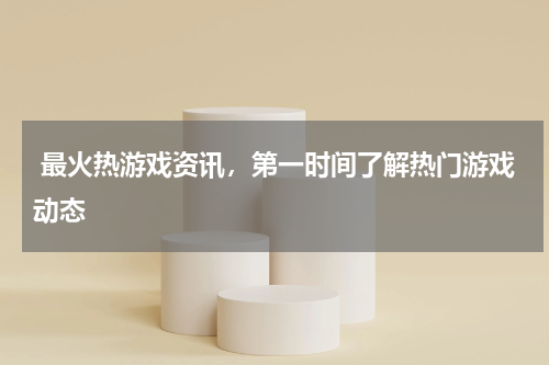 最火热游戏资讯,第一时间了解热门游戏动态