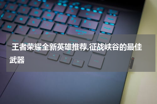 王者荣耀全新英雄推荐,征战峡谷的最佳武器