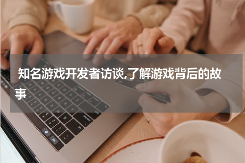  知名游戏开发者访谈,了解游戏背后的故事