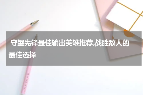  守望先锋最佳输出英雄推荐,战胜敌人的最佳选择