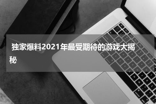  独家爆料2021年最受期待的游戏大揭秘