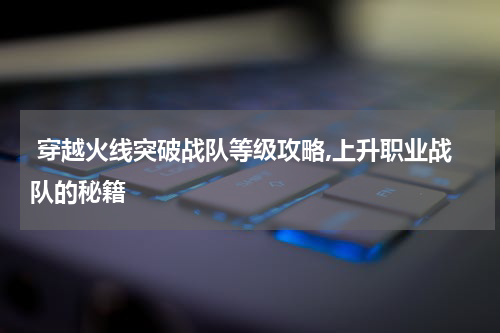  穿越火线突破战队等级攻略,上升职业战队的秘籍