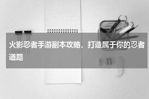 火影忍者手游副本攻略，打造属于你的忍者道路