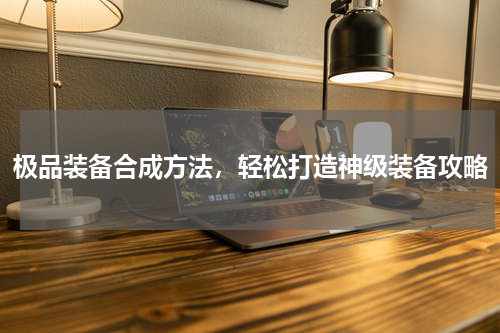极品装备合成方法，轻松打造神级装备攻略