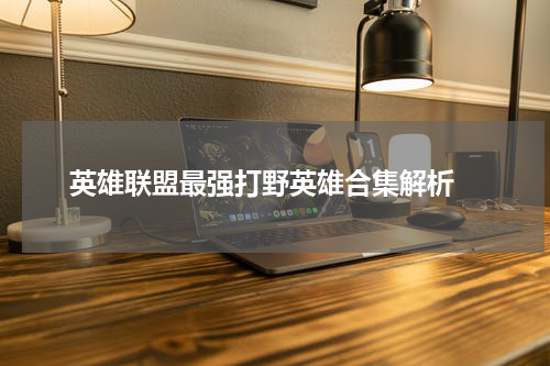 英雄联盟最强打野英雄合集解析 