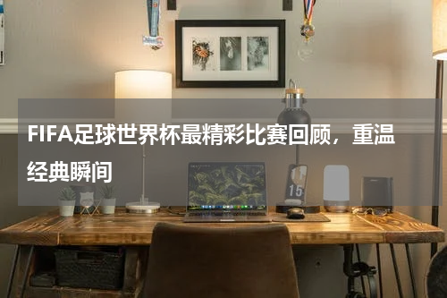 FIFA足球世界杯最精彩比赛回顾，重温经典瞬间