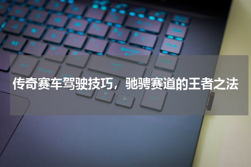 传奇赛车驾驶技巧，驰骋赛道的王者之法
