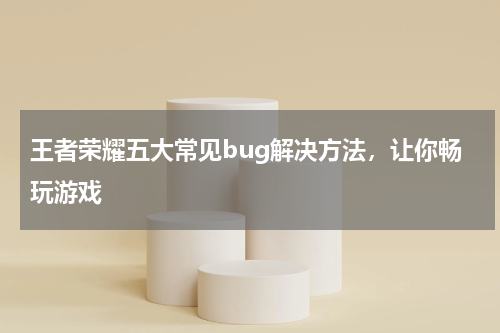 王者荣耀五大常见bug解决方法，让你畅玩游戏