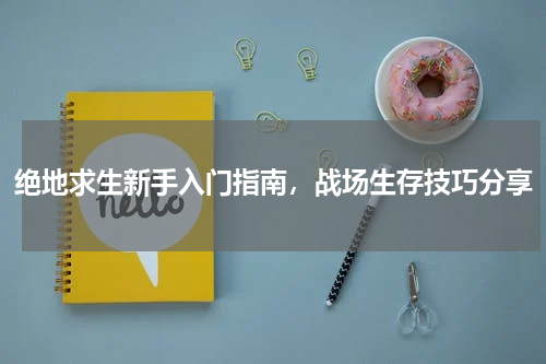 绝地求生新手入门指南，战场生存技巧分享