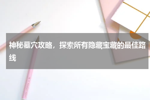神秘墓穴攻略,探索所有隐藏宝藏的最佳路线