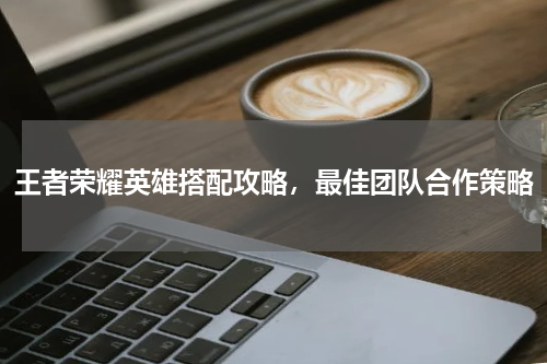 王者荣耀英雄搭配攻略，最佳团队合作策略