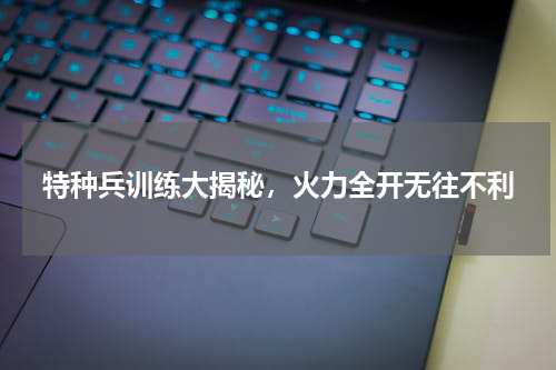 特种兵训练大揭秘，火力全开无往不利