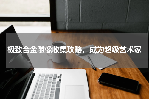 极致合金雕像收集攻略，成为超级艺术家