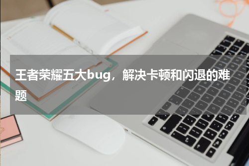王者荣耀五大bug，解决卡顿和闪退的难题
