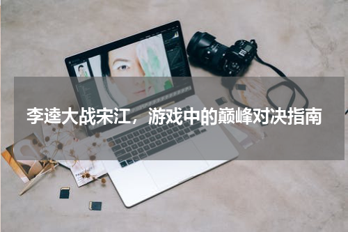李逵大战宋江，游戏中的巅峰对决指南