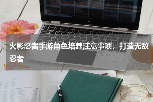 火影忍者手游角色培养注意事项，打造无敌忍者