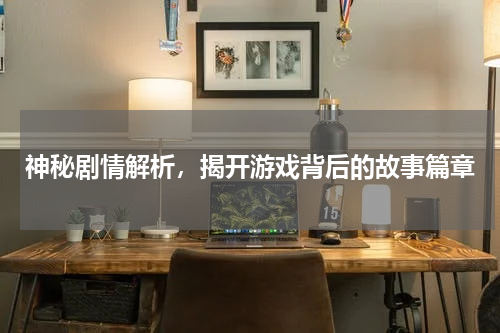 神秘剧情解析，揭开游戏背后的故事篇章