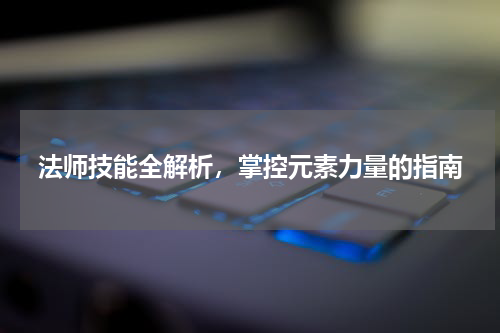 法师技能全解析，掌控元素力量的指南