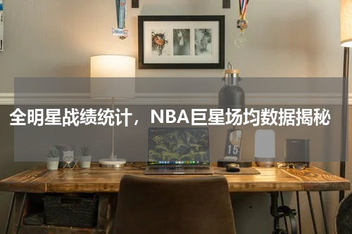 全明星战绩统计，NBA巨星场均数据揭秘