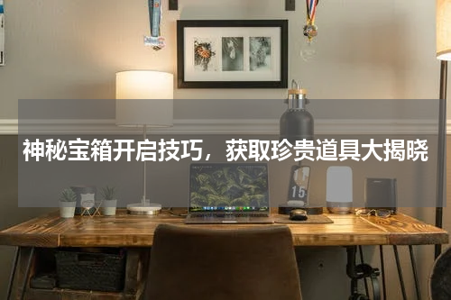 神秘宝箱开启技巧,获取珍贵道具大揭晓