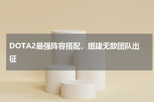 DOTA2最强阵容搭配，组建无敌团队出征