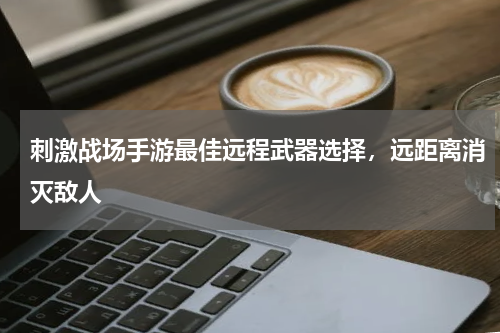 刺激战场手游最佳远程武器选择，远距离消灭敌人