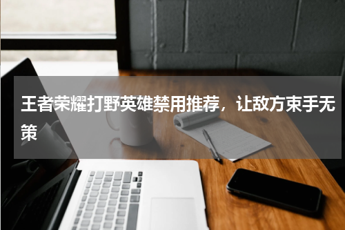 王者荣耀打野英雄禁用推荐，让敌方束手无策