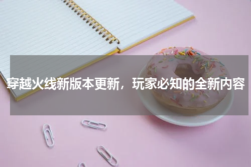 穿越火线新版本更新，玩家必知的全新内容