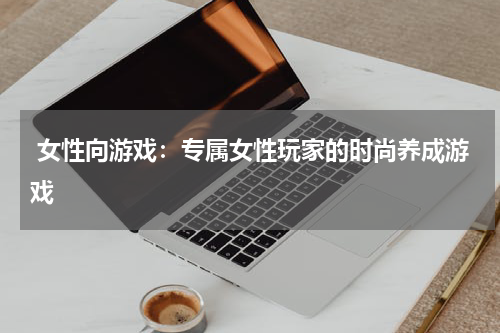  女性向游戏：专属女性玩家的时尚养成游戏