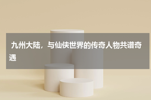  九州大陆，与仙侠世界的传奇人物共谱奇遇