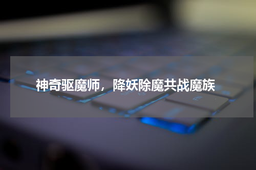  神奇驱魔师，降妖除魔共战魔族