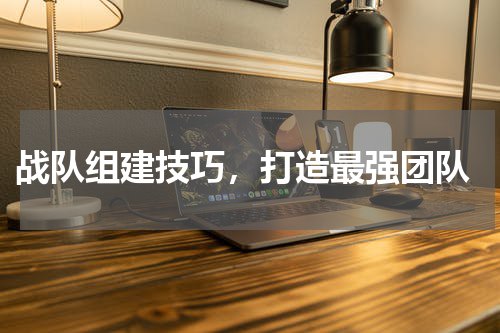  战队组建技巧，打造最强团队