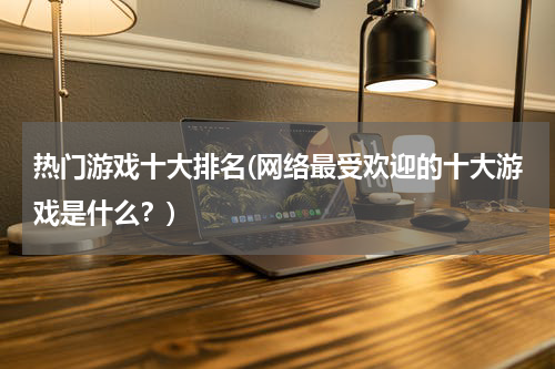 热门游戏十大排名(网络最受欢迎的十大游戏是什么?)