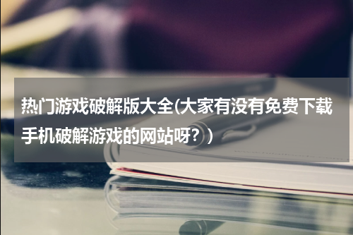 热门游戏破解版大全(大家有没有免费下载手机破解游戏的网站呀?)