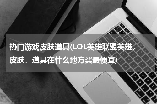 热门游戏皮肤道具(LOL英雄联盟英雄,皮肤,道具在什么地方买最便宜)