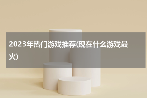 2023年热门游戏推荐(现在什么游戏最火)