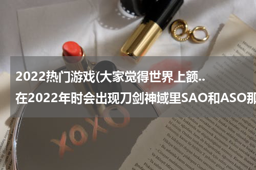 2022热门游戏(大家觉得世界上额..在2022年时会出现刀剑神域里SAO和ASO那样的游戏吗?我好向往啊,就是聊一下,谢谢)