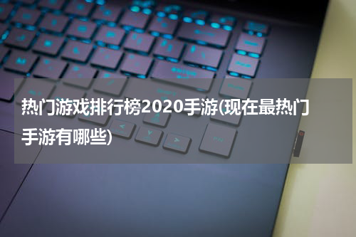 热门游戏排行榜2020手游(现在最热门手游有哪些)