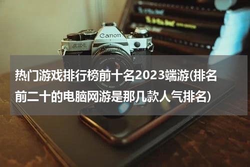 热门游戏排行榜前十名2023端游(排名前二十的电脑网游是那几款人气排名)