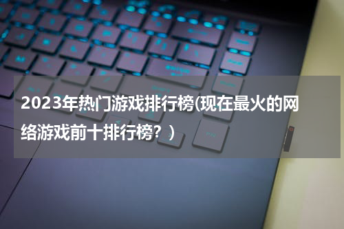 2023年热门游戏排行榜(现在最火的网络游戏前十排行榜?)