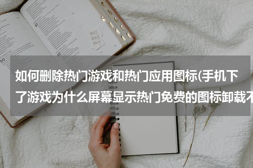 如何删除热门游戏和热门应用图标(手机下了游戏为什么屏幕显示热门免费的图标卸载不了?)