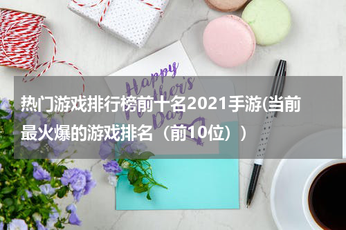 热门游戏排行榜前十名2021手游(当前最火爆的游戏排名(前10位))