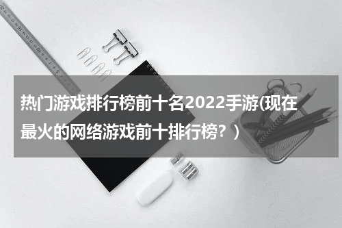 热门游戏排行榜前十名2022手游(现在最火的网络游戏前十排行榜?)