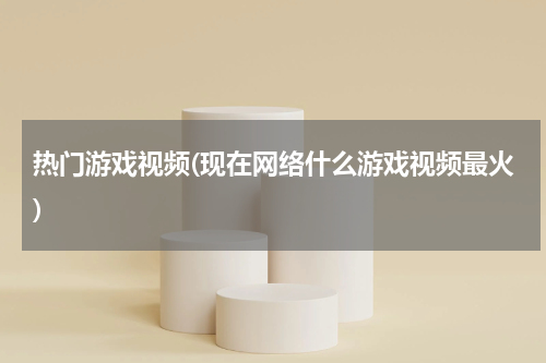 热门游戏视频(现在网络什么游戏视频最火)