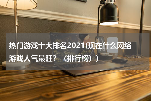 热门游戏十大排名2021(现在什么网络游戏人气最旺?(排行榜))