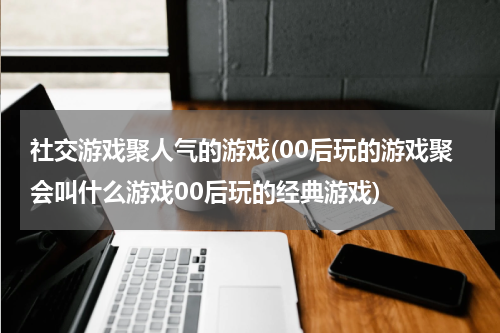 社交游戏聚人气的游戏(00后玩的游戏聚会叫什么游戏00后玩的经典游戏)