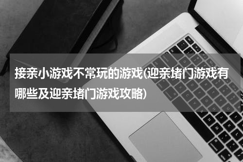 接亲小游戏不常玩的游戏(迎亲堵门游戏有哪些及迎亲堵门游戏攻略)